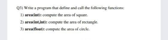 Q3) Write a program that define and call the following functions:
1) area(int): compute the area of square.
2) area(int,int): compute the area of rectangle.
3) area(float): compute the area of circle.
