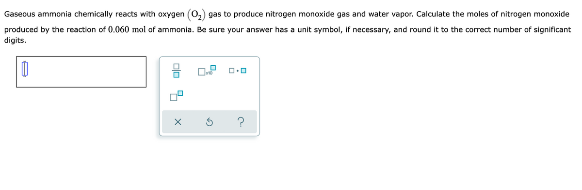 Gaseous ammonia chemically reacts with oxygen (0,) gas to produce nitrogen monoxide gas and water vapor. Calculate the moles of nitrogen monoxide
produced by the reaction of 0.060 mol of ammonia. Be sure your answer has a unit symbol, if necessary, and round it to the correct number of significant
digits.
x10
?
