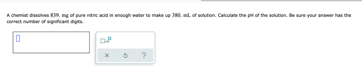 A chemist dissolves 839. mg of pure nitric acid in enough water to make up 380. mL of solution. Calculate the pH of the solution. Be sure your answer has the
correct number of significant digits.
x10
