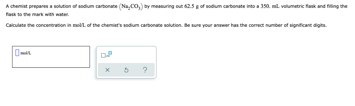 A chemist prepares a solution of sodium carbonate (Na, CO,) by measuring out 62.5 g of sodium carbonate into a 350. mL volumetric flask and filling the
flask to the mark with water.
Calculate the concentration in mol/L of the chemist's sodium carbonate solution. Be sure your answer has the correct number of significant digits.
|mol/L
x10
