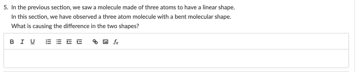 5. In the previous section, we saw a molecule made of three atoms to have a linear shape.
In this section, we have observed a three atom molecule with a bent molecular shape.
What is causing the difference in the two shapes?
в I U
fx
