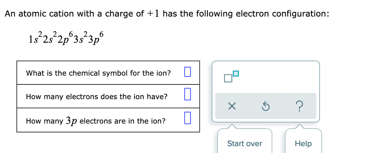 An atomic cation with a charge of +1 has the following electron configuration:
1s 25 2p°3s°3p
6.
What is the chemical symbol for the ion?
How many electrons does the ion have?
How many 3p electrons are in the ion?
Start over
Help
