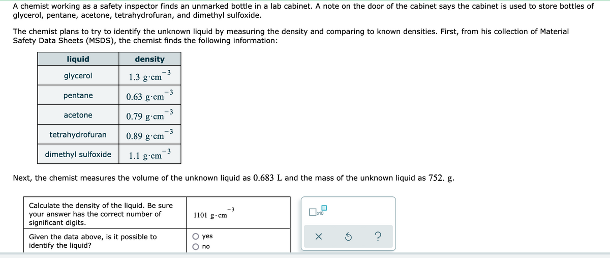 A chemist working as a safety inspector finds an unmarked bottle in a lab cabinet. A note on the door of the cabinet says the cabinet is used to store bottles of
glycerol, pentane, acetone, tetrahydrofuran, and dimethyl sulfoxide.
The chemist plans to try to identify the unknown liquid by measuring the density and comparing to known densities. First, from his collection of Material
Safety Data Sheets (MSDS), the chemist finds the following information:
liquid
density
glycerol
1.3 g•cm
pentane
- 3
0.63 g·cm
3
0.79 g·cm
аcetone
tetrahydrofuran
3
0.89 g·cm
dimethyl sulfoxide
1.1 g·cm
Next, the chemist measures the volume of the unknown liquid as 0.683 L and the mass of the unknown liquid as 752. g.
Calculate the density of the liquid. Be sure
-3
Ox10
your answer has the correct number of
significant digits.
1101 g·cm
Given the data above, is it possible to
identify the liquid?
yes
no
