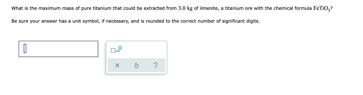 What is the maximum mass of pure titanium that could be extracted from 3.0 kg of ilmenite, a titanium ore with the chemical formula FeTiO,?
Be sure your answer has a unit symbol, if necessary, and is rounded to the correct number of significant digits.
x10
