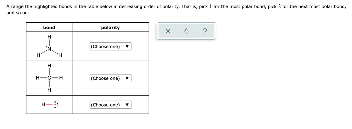 Arrange the highlighted bonds in the table below in decreasing order of polarity. That is, pick 1 for the most polar bond, pick 2 for the next most polar bond,
and so on.
bond
polarity
H
(Choose one)
H
H.
H
Н—с—н
|(Choose one)
H
H-F:
|(Choose one)
