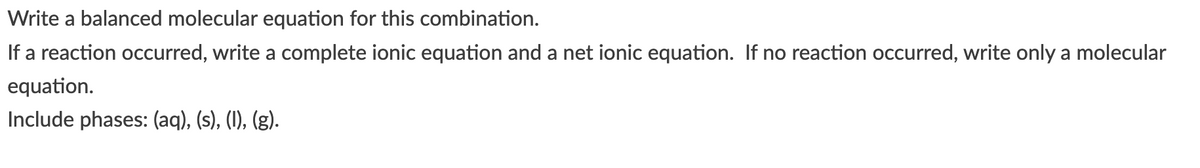 Write a balanced molecular equation for this combination.
If a reaction occurred, write a complete ionic equation and a net ionic equation. If no reaction occurred, write only a molecular
equation.
Include phases: (aq), (s), (1), (g).
