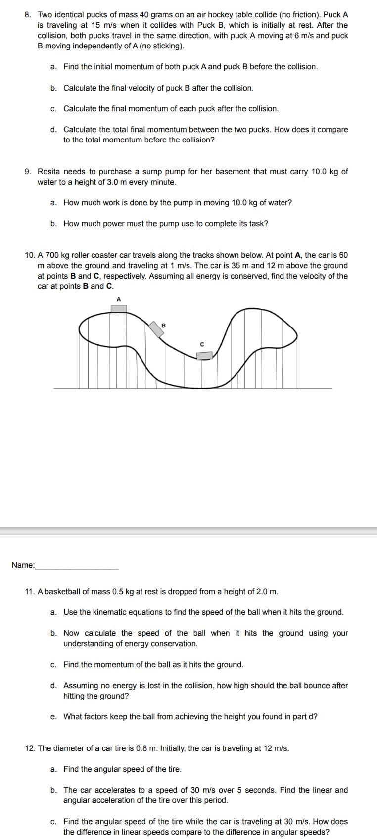 8. Two identical pucks of mass 40 grams on an air hockey table collide (no friction). Puck A
is traveling at 15 m/s when it collides with Puck B, which is initially at rest. After the
collision, both pucks travel in the same direction, with puck A moving at 6 m/s and puck
B moving independently of A (no sticking).
a. Find the initial momentum of both puck A and puck B before the collision.
b. Calculate the final velocity of puck B after the collision.
c. Calculate the final momentum of each puck after the collision.
d. Calculate the total final momentum between the two pucks. How does it compare
to the total momentum before the collision?
9. Rosita needs to purchase a sump pump for her basement that must carry 10.0 kg of
water to a height of 3.0 m every minute.
a. How much work is done by the pump in moving 10.0 kg of water?
b. How much power must the pump use to complete its task?
10. A 700 kg roller coaster car travels along the tracks shown below. At point A, the car is 60
m above the ground and traveling at 1 m/s. The car is 35 m and 12 m above the ground
at points B and C, respectively. Assuming all energy is conserved, find the velocity of the
car at points B and C.
Name:
11. A basketball of mass 0.5 kg at rest is dropped from a height of 2.0 m.
a. Use the kinematic equations to find the speed the ball when it hits the ground.
b. Now calculate the speed of the ball when it hits the ground using your
understanding of energy conservation.
c. Find the momentum of the ball as it hits the ground.
d. Assuming no energy is lost in the collision, how high should the ball bounce after
hitting the ground?
e. What factors keep the ball from achieving the height you found in part d?
12. The diameter of a car tire is 0.8 m. Initially, the car is traveling at 12 m/s.
a. Find the angular speed of the tire.
b. The car accelerates to a speed of 30 m/s over 5 seconds. Find the linear and
angular acceleration of the tire over this period.
c. Find the angular speed of the tire while the car is traveling at 30 m/s. How does
the difference in linear speeds compare to the difference in angular speeds?