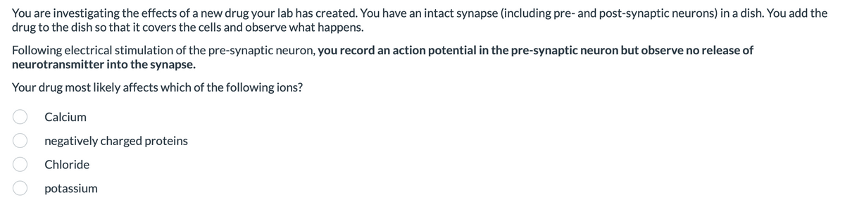 ### Investigating the Effects of a New Drug on Synaptic Function

You are investigating the effects of a new drug your lab has created. You have an intact synapse (including pre- and post-synaptic neurons) in a dish. You add the drug to the dish so that it covers the cells and observe what happens.

Following electrical stimulation of the pre-synaptic neuron, **you record an action potential in the pre-synaptic neuron but observe no release of neurotransmitter into the synapse**.

Your drug most likely affects which of the following ions?

- Calcium
- Negatively charged proteins
- Chloride
- Potassium