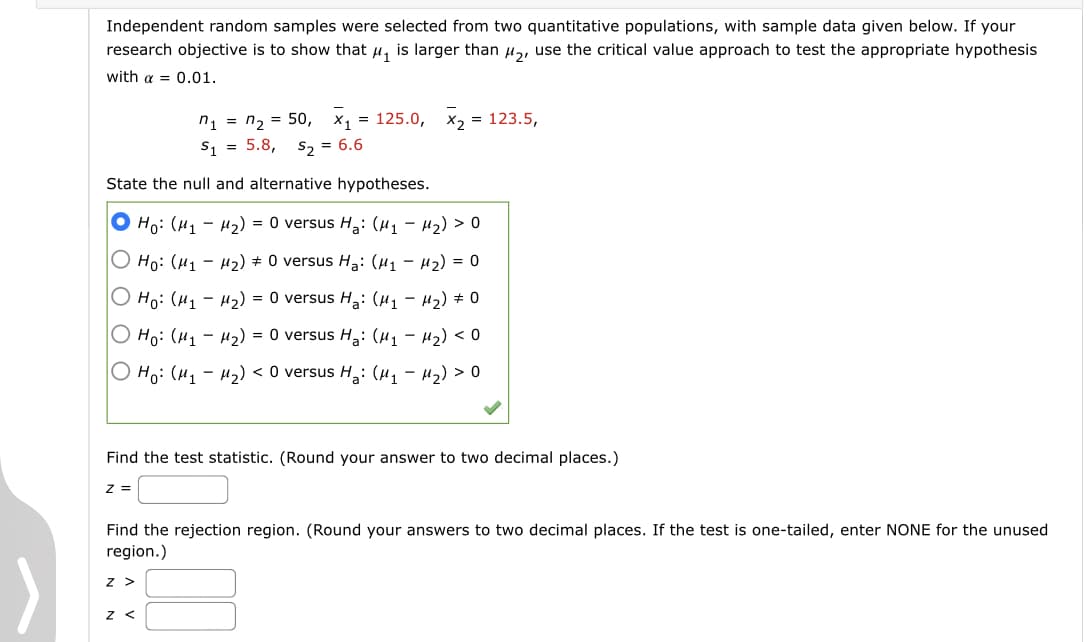 Independent random samples were selected from two quantitative populations, with sample data given below. If your
research objective is to show that u, is larger than u,, use the critical value approach to test the appropriate hypothesis
with a = 0.01.
n, %3D п, 3D 50, X, %3D 125.0, х, 3D 123.5,
S1 = 5.8,
S2 = 6.6
State the null and alternative hypotheses.
O Ho: (H1 - H2) = 0 versus H,: (41 – H2) > 0
O Ho: (H1 – µ2) # 0 versus H: (H1 – H2) = 0
О но: (и, - и2) %3D 0 versus Hа: (и, — и2) + 0
O Ho: (H, - H2) = 0 versus H,: (H1 – H2) < 0
Но: (и, - и2) <O versus H,: (и, - и2) > 0
Find the test statistic. (Round your answer to two decimal places.)
z =
Find the rejection region. (Round your answers to two decimal places. If the test is one-tailed, enter NONE for the unused
region.)
z >
z <
