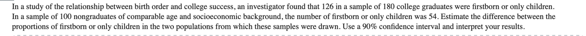 In a study of the relationship between birth order and college success, an investigator found that 126 in a sample of 180 college graduates were firstborn or only children.
In a sample of 100 nongraduates of comparable age and socioeconomic background, the number of firstborn or only children was 54. Estimate the difference between the
proportions of firstborn or only children in the two populations from which these samples were drawn. Use a 90% confidence interval and interpret your results.
