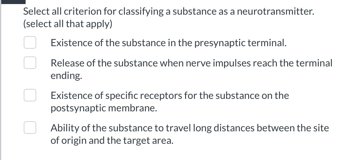 Select all criterion for classifying a substance as a neurotransmitter.
(select all that apply)
Existence of the substance in the presynaptic terminal.
Release of the substance when nerve impulses reach the terminal
ending.
Existence of specific receptors for the substance on the
postsynaptic membrane.
Ability of the substance to travel long distances between the site
of origin and the target area.