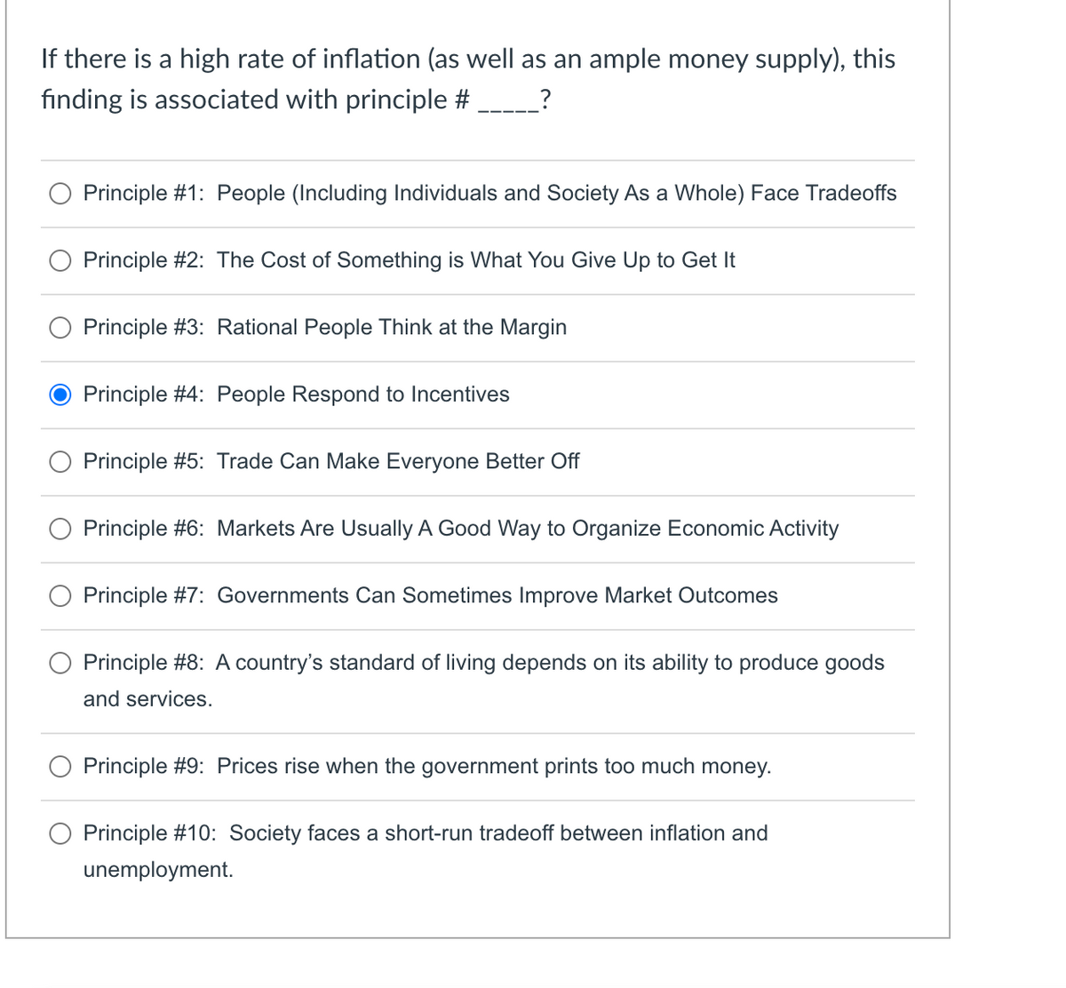 If there is a high rate of inflation (as well as an ample money supply), this
finding is associated with principle #
Principle #1: People (Including Individuals and Society As a Whole) Face Tradeoffs
Principle #2: The Cost of Something is What You Give Up to Get It
Principle #3: Rational People Think at the Margin
Principle #4: People Respond to Incentives
Principle #5: Trade Can Make Everyone Better Off
Principle #6: Markets Are Usually A Good Way to Organize Economic Activity
Principle #7: Governments Can Sometimes Improve Market Outcomes
Principle #8: A country's standard of living depends on its ability to produce goods
and services.
Principle #9: Prices rise when the government prints too much money.
Principle #10: Society faces a short-run tradeoff between inflation and
unemployment.
