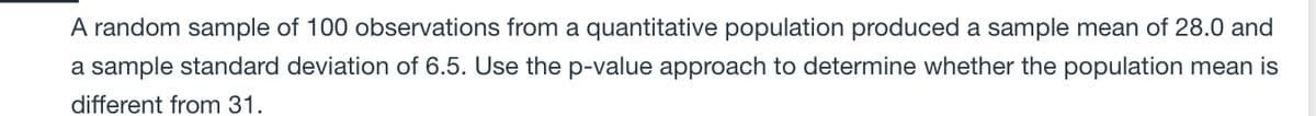 A random sample of 100 observations from a quantitative population produced a sample mean of 28.0 and
a sample standard deviation of 6.5. Use the p-value approach to determine whether the population mean is
different from 31.
