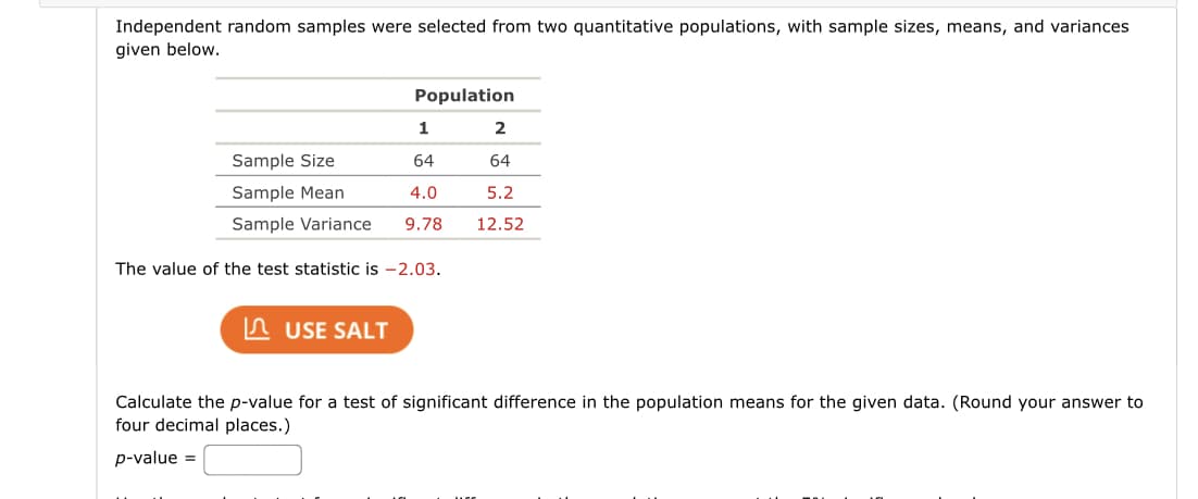 Independent random samples were selected from two quantitative populations, with sample sizes, means, and variances
given below.
Population
1
2
Sample Size
64
64
Sample Mean
4.0
5.2
Sample Variance
9.78
12.52
The value of the test statistic is -2.03.
In USE SALT
Calculate the p-value for a test of significant difference in the population means for the given data. (Round your answer to
four decimal places.)
p-value =
