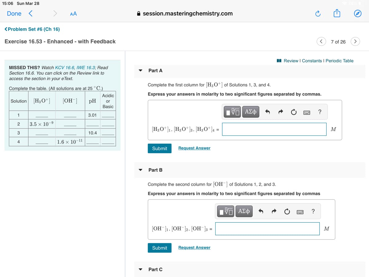 15:06 Sun Mar 28
Done <
AA
A session.masteringchemistry.com
<Problem Set #6 (Ch 16)
Exercise 16.53 - Enhanced - with Feedback
7 of 26
I Review I Constants I Periodic Table
MISSED THIS? Watch KCV 16.6, IWE 16.3; Read
Part A
Section 16.6. You can click on the Review link to
access the section in your e Text.
Complete the first column for (H3O+] of Solutions 1, 3, and 4.
Complete the table. (All solutions are at 25°C.)
Acidic
Express your answers in molarity to two significant figures separated by commas.
Solution [H3O+]
[OH¯]
pH
or
Basic
?
1
3.01
2
3.5 x 10-
[H3O+]1, [H3O*]3, [H3O+]4 =
M
3
10.4
4
1.6 × 10-11
Submit
Request Answer
Part B
Complete the second column for (OH- of Solutions 1, 2, and 3.
Express your answers in molarity to two significant figures separated by commas
Η ΑΣφ
[OH¯]1, [OH¯]2, [OH¯]3 =
M
Submit
Request Answer
Part C
