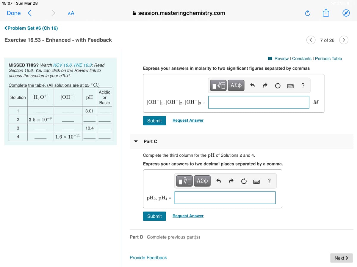 15:07 Sun Mar 28
Done <
AA
A session.masteringchemistry.com
<Problem Set #6 (Ch 16)
Exercise 16.53 - Enhanced - with Feedback
7 of 26
I Review I Constants I Periodic Table
MISSED THIS? Watch KCV 16.6, IWE 16.3; Read
Express your answers in molarity to two significant figures separated by commas
Section 16.6. You can click on the Review link to
access the section in your e Text.
Complete the table. (All solutions are at 25°C.)
?
Acidic
Solution [H3O+]
[OH¯]
pH
or
Basic
= {[_HO] (-HO] (-HO]
M
1
3.01
2
3.5 x 10-
Submit
Request Answer
3
10.4
4
1.6 × 10-11
Part C
Complete the third column for the pH of Solutions 2 and 4.
Express your answers to two decimal places separated by a comma.
pH2, pH4 =
Submit
Request Answer
Part D Complete previous part(s)
Provide Feedback
Next >
