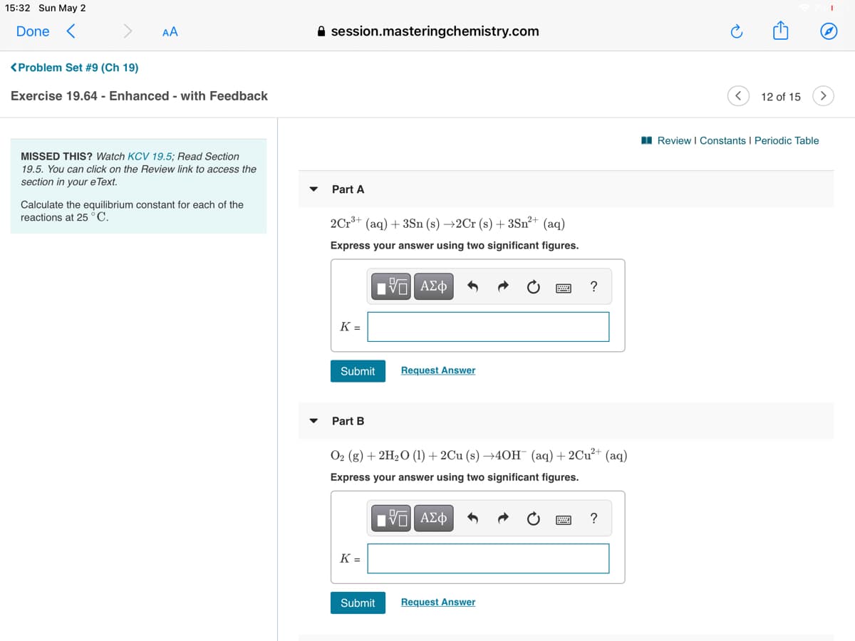 15:32 Sun May 2
Done <
AA
A session.masteringchemistry.com
<Problem Set #9 (Ch 19)
Exercise 19.64 - Enhanced - with Feedback
12 of 15
I Review I Constants I Periodic Table
MISSED THIS? Watch KCV 19.5; Read Section
19.5. You can click on the Review link to access the
section in your e Text.
Part A
Calculate the equilibrium constant for each of the
reactions at 25 °C.
2Cr*+ (aq) + 3Sn (s) →2Cr (s) + 3Sn²+ (aq)
Express your answer using two significant figures.
Hνα ΑΣφ
K =
Submit
Request Answer
Part B
O2 (g) + 2H2O (1) + 2Cu (s) →4OH¯ (aq)+2CU²+ (aq)
Express your answer using two significant figures.
nν ΑΣφ
?
K =
Submit
Request Answer
