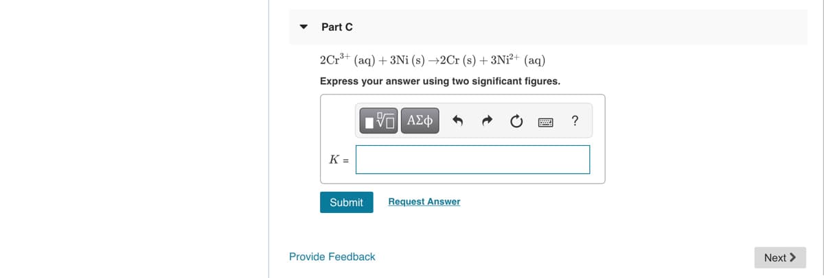 Part C
2Cr*+ (aq) + 3Ni (s) →2C (s) + 3Ni²+ (aq)
Express your answer using two significant figures.
K =
Submit
Request Answer
Provide Feedback
Next >
