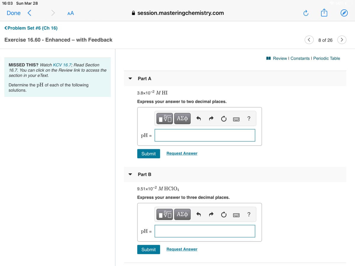 16:03 Sun Mar 28
Done <
AA
A session.masteringchemistry.com
<Problem Set #6 (Ch 16)
Exercise 16.60 - Enhanced – with Feedback
8 of 26
I Review I Constants I Periodic Table
MISSED THIS? Watch KCV 16.7: Read Section
16.7. You can click on the Review link to access the
section in your e Text.
Part A
Determine the pH of each of the following
solutions,
3.8х10-2 М НI
Express your answer to two decimal places.
pH =
Submit
Request Answer
Part B
9.51x10-2 M HCIO4
Express your answer to three decimal places.
Hνα ΑΣφ
pH =
Submit
Request Answer
