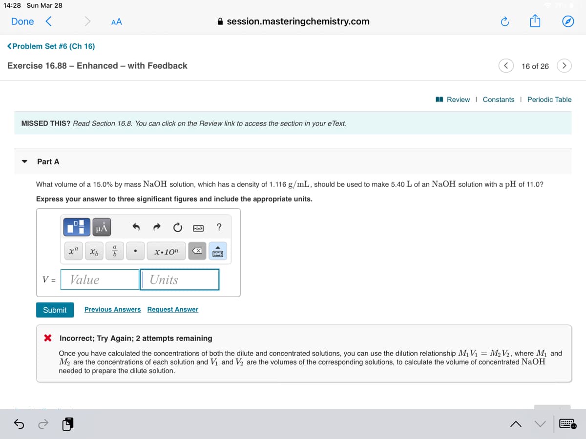 14:28 Sun Mar 28
Done <
AA
A session.masteringchemistry.com
<Problem Set #6 (Ch 16)
Exercise 16.88 – Enhanced – with Feedback
16 of 26
I Review I Constants I Periodic Table
MISSED THIS? Read Section 16.8. You can click on the Review link to access the section in your e Text.
Part A
What volume of a 15.0% by mass NaOH solution, which has a density of 1.116 g/mL, should be used to make 5.40 L of an NaOH solution with a pH of 11.0?
Express your answer to three significant figures and include the appropriate units.
µA
a
ха
x•10"
V =
Value
Units
Submit
Previous Answers Request Answer
X Incorrect; Try Again; 2 attempts remaining
Once you have calculated the concentrations of both the dilute and concentrated solutions, you can use the dilution relationship MV = M2V2 , where M1 and
M2 are the concentrations of each solution and V and V2 are the volumes of the corresponding solutions, to calculate the volume of concentrated NaOH
needed to prepare the dilute solution.
