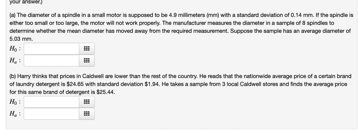 your answer.)
(a) The diameter of a spindle in a small motor is supposed to be 4.9 millimeters (mm) with a standard deviation of 0.14 mm. If the spindle is
either too small or too large, the motor will not work properly. The manufacturer measures the diameter in a sample of 8 spindles to
determine whether the mean diameter has moved away from the required measurement. Suppose the sample has an average diameter of
5.03 mm.
Ho :
Ha:
T
(b) Harry thinks that prices in Caldwell are lower than the rest of the country. He reads that the nationwide average price of a certain brand
of laundry detergent is $24.65 with standard deviation $1.94. He takes a sample from 3 local Caldwell stores and finds the average price
for this same brand of detergent is $25.44.
Ho :
Ha:
—