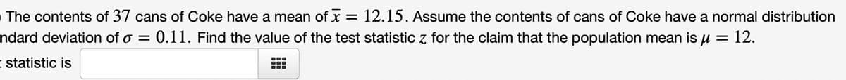 The contents of 37 cans of Coke have a mean of x
=
: 12.15. Assume the contents of cans of Coke have a normal distribution
ndard deviation of o = 0.11. Find the value of the test statistic z for the claim that the population mean is μ = 12.
- statistic is