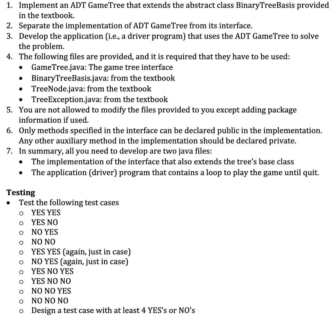 1. Implement an ADT GameTree that extends the abstract class BinaryTreeBasis provided
in the textbook.
2. Separate the implementation of ADT GameTree from its interface.
3. Develop the application (i.e., a driver program) that uses the ADT GameTree to solve
the problem.
4. The following files are provided, and it is required that they have to be used:
GameTree.java: The game tree interface
BinaryTreeBasis.java: from the textbook
TreeNode.java: from the textbook
TreeException.java: from the textbook
5. You are not allowed to modify the files provided to you except adding package
information if used.
6. Only methods specified in the interface can be declared public in the implementation.
Any other auxiliary method in the implementation should be declared private.
7. In summary, all you need to develop are two java files:
The implementation of the interface that also extends the tree's base class
The application (driver) program that contains a loop to play the game until quit.
Testing
Test the following test cases
YES YES
YES NO
NO YES
NO NO
YES YES (again, just in case)
NO YES (again, just in case)
YES NO YES
YES N ΝΟ
ΝΟ ΝΟΥES
NO NO NO
o Design a test case with at least 4 YES's or NO's
