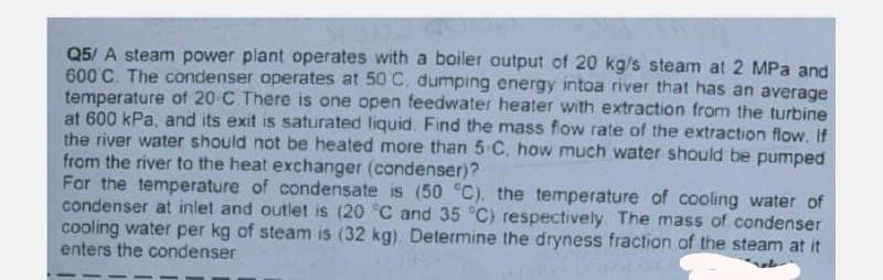 Q5/ A steam power plant operates with a boiler output of 20 kg/s steam at 2 MPa and
600°C. The condenser operates at 50 C, dumping energy intoa river that has an average
temperature of 20 C. There is one open feedwater heater with extraction from the turbine
at 600 kPa, and its exit is saturated liquid. Find the mass flow rate of the extraction flow. If
the river water should not be heated more than 5 C, how much water should be pumped
from the river to the heat exchanger (condenser)?
For the temperature of condensate is (50 °C), the temperature of cooling water of
condenser at inlet and outlet is (20 °C and 35 °C) respectively. The mass of condenser
cooling water per kg of steam is (32 kg). Determine the dryness fraction of the steam at it
enters the condenser