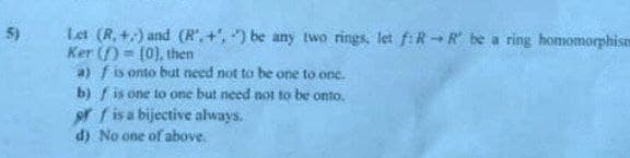 5)
Let (R,+) and (R.+,) be any two rings, let f: R R be a ring homomorphism
Ker ()
(0), then
a) f is onto but need not to be one to one.
b) is one to one but need not to be onto.
off is a bijective always.
d) No one of above.