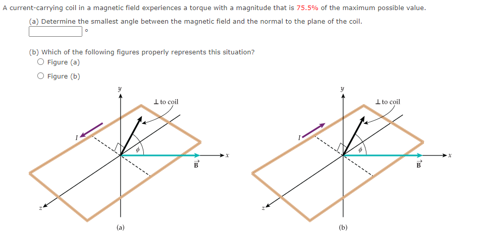 A current-carrying coil in a magnetic field experiences a torque with a magnitude that is 75.5% of the maximum possible value.
(a) Determine the smallest angle between the magnetic field and the normal to the plane of the coil.
(b) Which of the following figures properly represents this situation?
O Figure (a)
O Figure (b)
(a)
to coil
Too
(b)
to coil
Teo
B