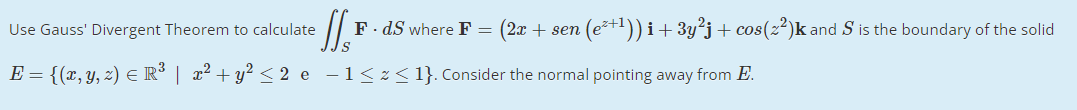 Use Gauss' Divergent Theorem to calculate
F. dS where F =
(2x + sen (et1)) i+3y²j+ cos(z²)k and S is the boundary of the solid
E = {(x, y, z) E R³ | x² + y? < 2 e -1<z< 1}. Consider the normal pointing away from E.
