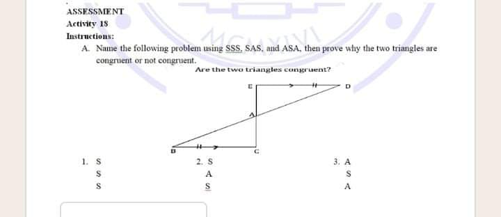 ASSESSMENT
Activity 18
Instructions:
A. Name the following problem using SSs, SAS, and ASA, then prove why the two triangles are
congruent or not congruent.
Are the two triangles congruent?
1. S
2. S
3. A
A
S
A
