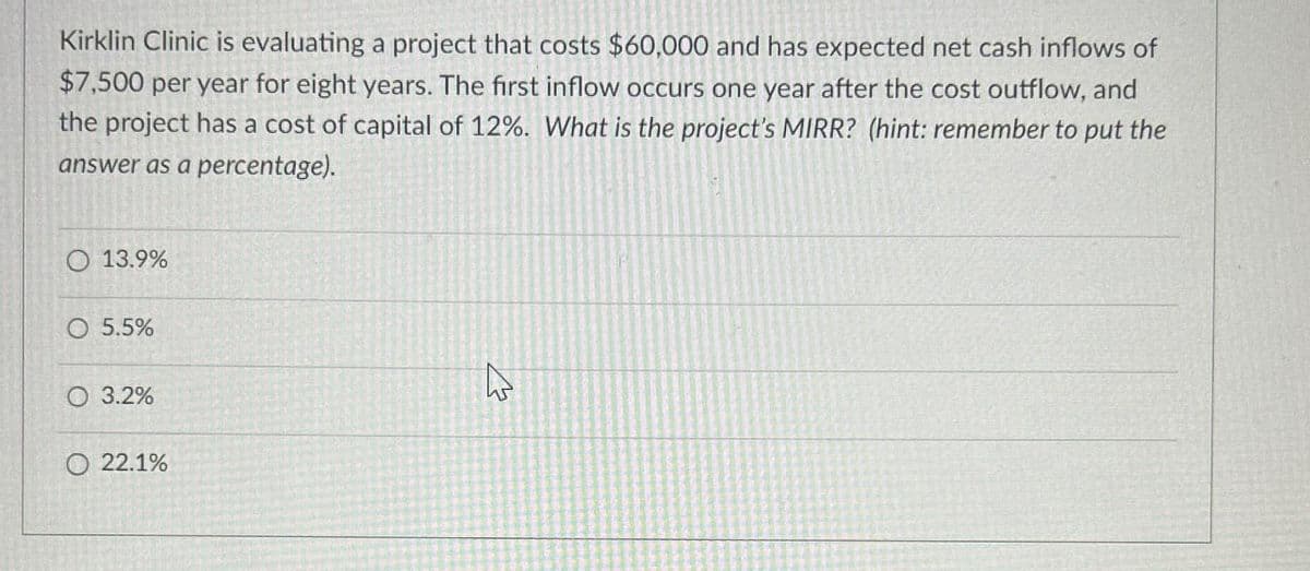 Kirklin Clinic is evaluating a project that costs $60,000 and has expected net cash inflows of
$7,500 per year for eight years. The first inflow occurs one year after the cost outflow, and
the project has a cost of capital of 12%. What is the project's MIRR? (hint: remember to put the
answer as a percentage).
O 13.9%
5.5%
O 3.2%
22.1%
h