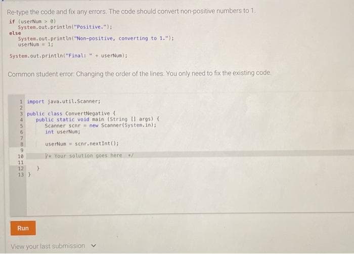 Re-type the code and fix any errors. The code should convert non-positive numbers to 1.
if (userNum > 0)
System.out.print In("Positive.");
else
System.out.print in("Non-positive, converting to 1.");
userNum = 1;
System.out.print in("Final:
+ userNum);
Common student error: Changing the order of the lines. You only need to fix the existing code.
1 import java.util.Scanner;
2
3 public class ConvertNegative (
public static void main (String I args) (
Scanner scnr new Scanner(System.in);
int userNum;
6.
8.
userNum scnr.nextInt();
V* Your solution goes here
11
12
13 }
Run
View your last submission
479 012m
