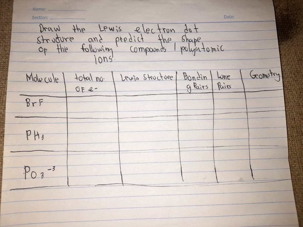 Name:
Section:
Date:
Draw the
strudure
Of the following
Lewis electron do t
and predict the, Shape,
compounds I polyatomic
Tons!.
Lewis Structore Bondin Lone
g Pairs Pairs
Grometry
Mole cule
total no
OF e-
BrF
P Hz
