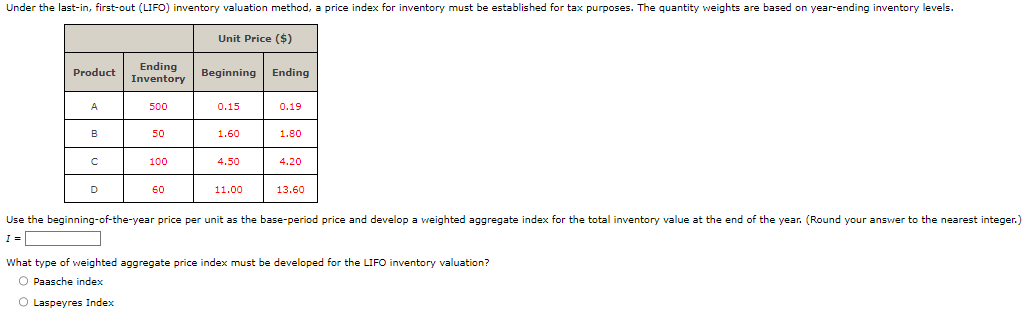 Under the last-in, first-out (LIFO) inventory valuation method, a price index for inventory must be established for tax purposes. The quantity weights are based on year-ending inventory levels.
Unit Price ($)
Product
Ending
Inventory
Beginning Ending
A
500
0.15
0.19
B
50
1.60
1.80
C
100
4.50
4.20
D
60
11.00
13.60
Use the beginning-of-the-year price per unit as the base-period price and develop a weighted aggregate index for the total inventory value at the end of the year. (Round your answer to the nearest integer.)
I =
What type of weighted aggregate price index must be developed for the LIFO inventory valuation?
Paasche index
Laspeyres Index