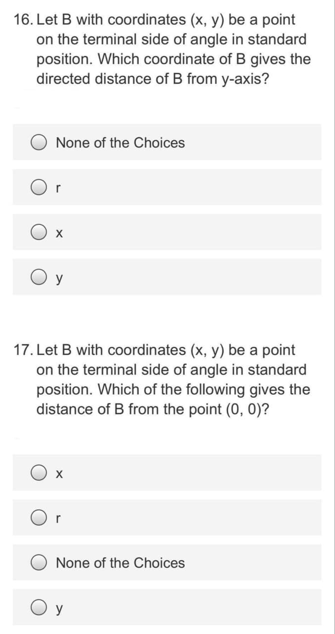 16. Let B with coordinates (x, y) be a point
on the terminal side of angle in standard
position. Which coordinate of B gives the
directed distance of B from y-axis?
None of the Choices
r
O y
17. Let B with coordinates (x, y) be a point
on the terminal side of angle in standard
position. Which of the following gives the
distance of B from the point (0, 0)?
X
r
O None of the Choices
O y

