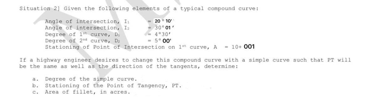 Situation 2] Given the following elements of a typical compound curve:
Angle of intersection, I
Angle of intersection, I2
Degree of 1t curve, Di
Degree of 2nd curve, D2
Stationing of Point of Intersection on 1st curve, A
20 ° 10'
30° 01'
- 4°30'
- 5° 00'
- 10+ 001
If a highway engineer desires to change this compound curve with a simple curve such that PT will
be the same as well as the direction of the tangents, determine:
Degree of the simple curve.
Stationing of the Point of Tangency, PT.
Area of fillet, in acres.
a.
b.
с.
