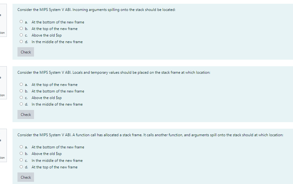 Consider the MIPS System V ABI. Incoming arguments spilling onto the stack should be located:
O a. At the bottom of the new frame
O b. At the top of the new frame
O. Above the old Ssp
O d. In the middle of the new frame
tion
Check
Consider the MIPS System V ABI. Locals and temporary values should be placed on the stack frame at which location:
O a. At the top of the new frame
O b. At the bottom of the new frame
O. Above the old $sp
O d. In the middle of the new frame
cion
Check
Consider the MIPS System V ABI. A function call has allocated a stack frame. It calls another function, and arguments spill onto the stack should at which location:
a. At the bottom of the new frame
O b. Above the old $sp
In the middle of the new frame
O d. At the top of the new frame
tion
O c.
Check
