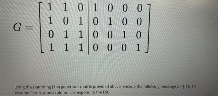 1 101 0 0 0
10 10 1 0 0
01 10 01 0
1 1 10 0 0 1
%3D
Using the Hamming (7,4) generator matrix provided above, encode the following message x-[1010 ).
Assume first row and column correspond to the LSB.
