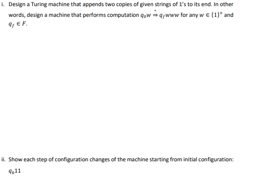 i. Design a Turing machine that appends two copies of given strings of 1's to its end. In other
words, design a machine that performs computation qow = qwww for any w e {1}* and
9, E F.
ii. Show each step of configuration changes of the machine starting from initial configuration:
9611
