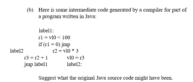 (b) Here is some intermediate code generated by a compiler for part of
a program written in Java:
label1:
rl = vl0 < 100
if (rl = 0) jmp
label2
r2 = vl0 * 3
r3 = r2 + 1
vl0 = r3
jmp label1
label2:
Suggest what the original Java source code might have been.
