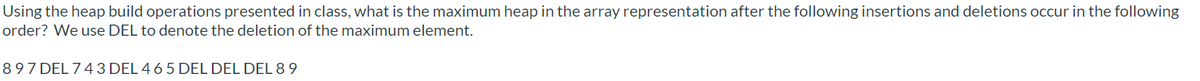 Using the heap build operations presented in class, what is the maximum heap in the array representation after the following insertions and deletions occur in the following
order? We use DEL to denote the deletion of the maximum element.
897 DEL 743 DEL 4 6 5 DEL DEL DEL 8 9
