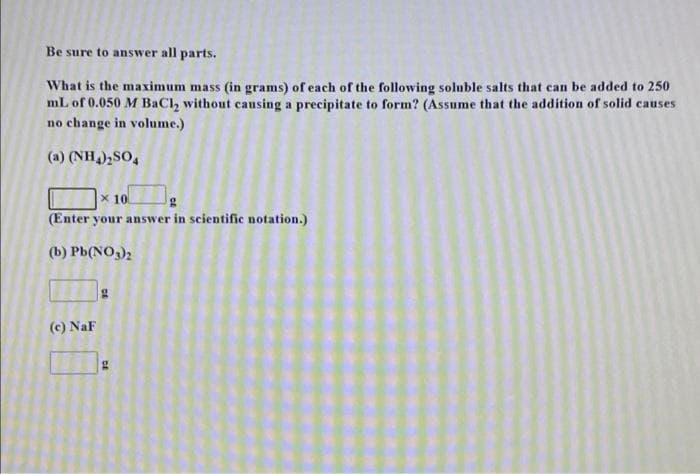 Be sure to answer all parts.
What is the maximum mass (in grams) of each of the following soluble salts that can be added to 250
mL of 0.050 M BaCl, without causing a precipitate to form? (Assume that the addition of solid causes
no change in volume.)
(a) (NH),SO,
x 10
(Enter your answer in scientific notation.)
(b) Pb(NO3)2
(c) NaF

