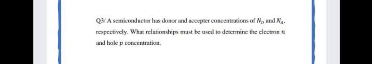 Q3/ A scmiconductor has donor and accepter concentrations of N, and Na.
respectively. What relationships must be used to determine the electron n
and hole p concentration.
