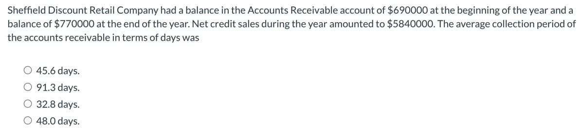 Sheffield Discount Retail Company had a balance in the Accounts Receivable account of $690000 at the beginning of the year and a
balance of $770000 at the end of the year. Net credit sales during the year amounted to $5840000. The average collection period of
the accounts receivable in terms of days was
45.6 days.
91.3 days.
32.8 days.
48.0 days.