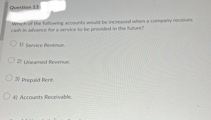 Question 13
Which of the following accounts would be increased when a company receives
cash in advance for a service to be provided in the future?
1) Service Revenue.
2) Unearned Revenue.
3) Prepaid Rent.
4) Accounts Receivable.