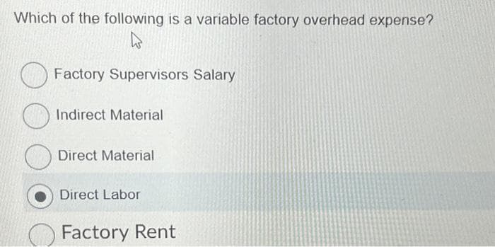 Which of the following is a variable factory overhead expense?
Factory Supervisors Salary
Indirect Material
Direct Material
Direct Labor
Factory Rent