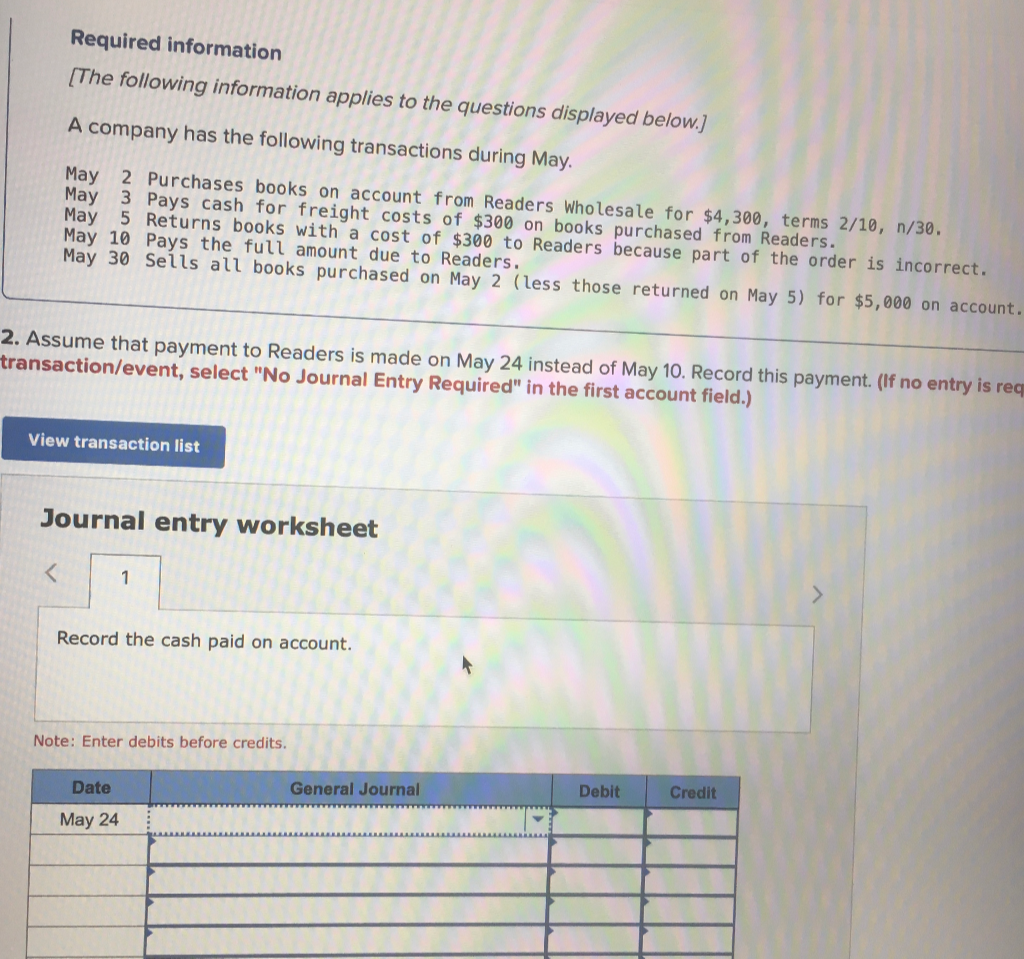 Required information
[The following information applies to the questions displayed below.]
A company has the following transactions during May.
May 2 Purchases books on account from Readers Wholesale for $4,300, terms 2/10, n/30.
May 3 Pays cash for freight costs of $300 on books purchased from Readers.
May 5 Returns books with a cost of $300 to Readers because part of the order is incorrect.
May 10 Pays the full amount due to Readers.
May 30 Sells all books purchased on May 2 (less those returned on May 5) for $5,000 on account.
2. Assume that payment to Readers is made on May 24 instead of May 10. Record this payment. (If no entry is req
transaction/event, select "No Journal Entry Required" in the first account field.)
View transaction list
Journal entry worksheet
1
Record the cash paid on account.
Note: Enter debits before credits.
Date
May 24
General Journal
Debit
Credit