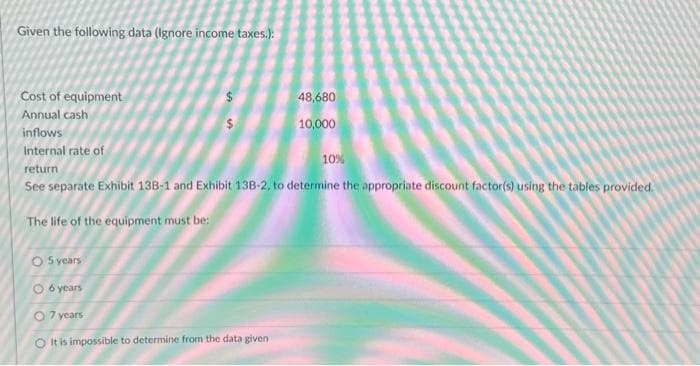 Given the following data (Ignore income taxes.):
Cost of equipment
Annual cash
inflows
Internal rate of
return
See separate Exhibit 13B-1 and Exhibit 138-2, to determine the appropriate discount factor(s) using the tables provided.
The life of the equipment must be:
O 5 years
O 6 years
$
O 7 years
O It is impossible to determine from the data given
48,680
10,000
10%